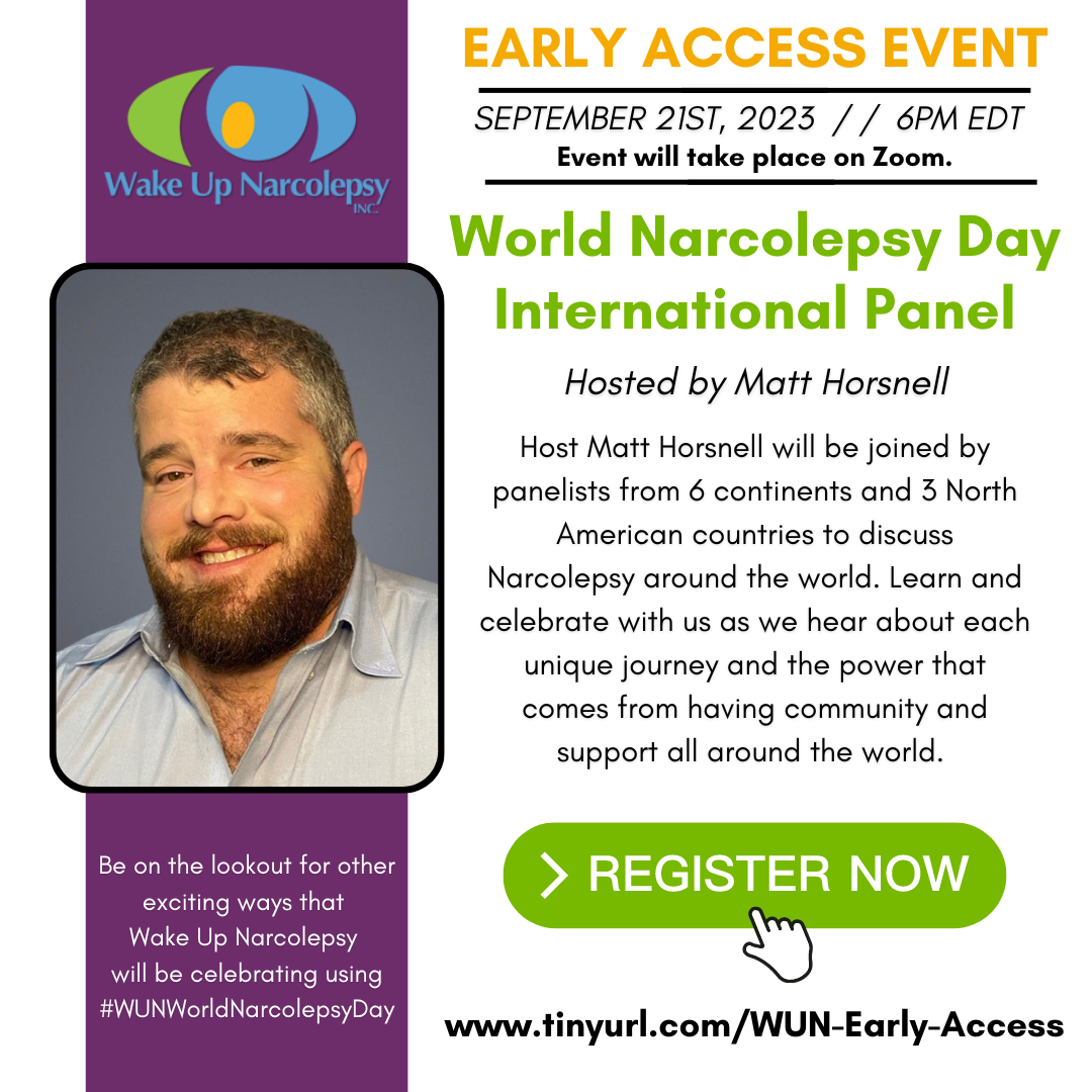 Wake Up Narcolepsy Early Access Event - September 21st, 2023 - 6pm EDT - Event will take place on Zoom. - World Narcolepsy Day International Panel - Hosted by Matt Horsnell - Host Matt Horsnell will be joined by panelists from 6 continents and 3 North American countries to discuss Narcolepsy around the world. Learn and celebrate with us as we hear about each unique journey and the power that comes from having community and support all around the world. - Register now - www.tinyurl.com/WUN-Early-Access - Be on the lookout for other exciting ways that Wake Up Narcolepsy will be celebrating using #WUNWorldNarcolepsyDay